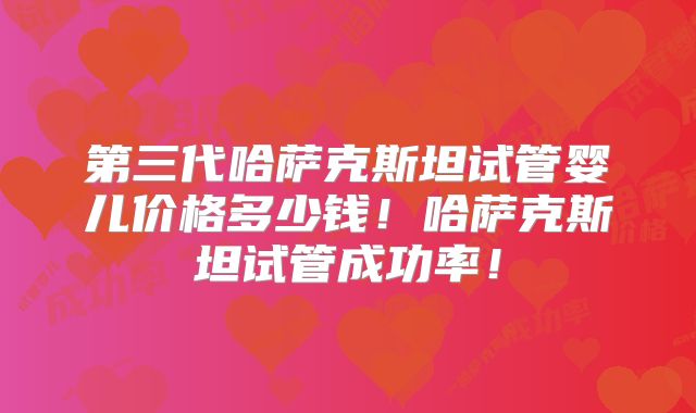 第三代哈萨克斯坦试管婴儿价格多少钱！哈萨克斯坦试管成功率！