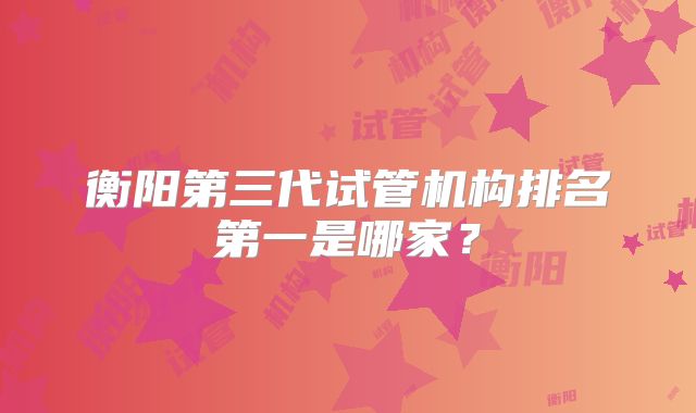衡阳第三代试管机构排名第一是哪家?