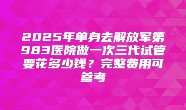 2025年单身去解放军第983医院做一次三代试管要花多少钱？完整费用可参考