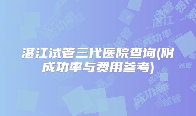湛江试管三代医院查询(附成功率与费用参考)