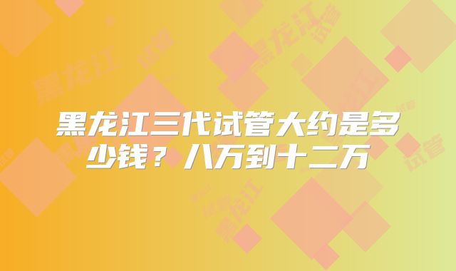 黑龙江三代试管大约是多少钱?八万到十二万