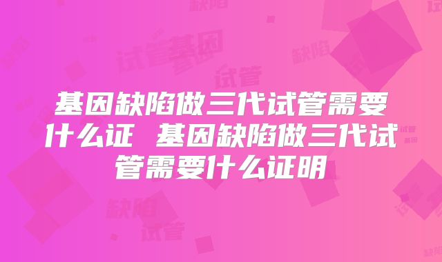 基因缺陷做三代试管需要什么证 基因缺陷做三代试管需要什么证明