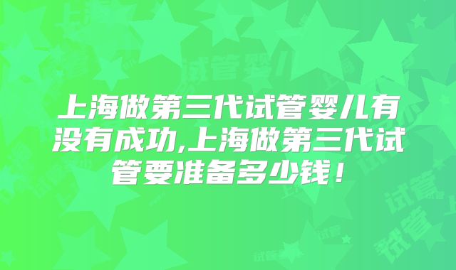 上海做第三代试管婴儿有没有成功,上海做第三代试管要准备多少钱！