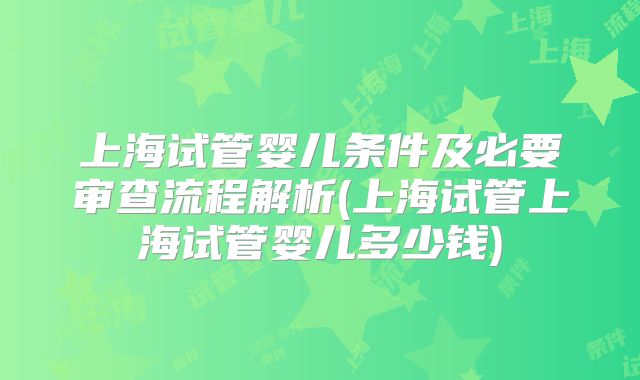 上海试管婴儿条件及必要审查流程解析(上海试管上海试管婴儿多少钱)