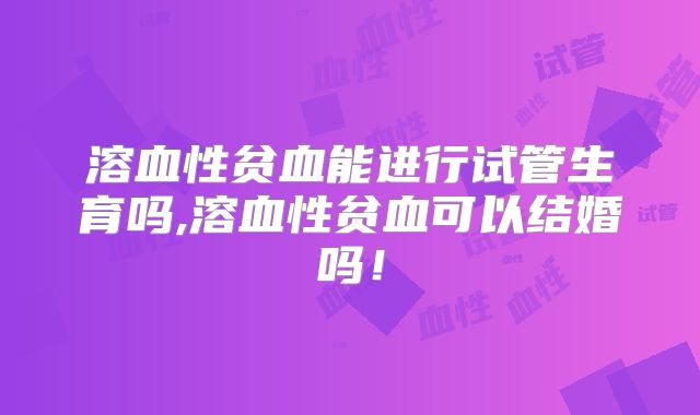 溶血性贫血能进行试管生育吗,溶血性贫血可以结婚吗!