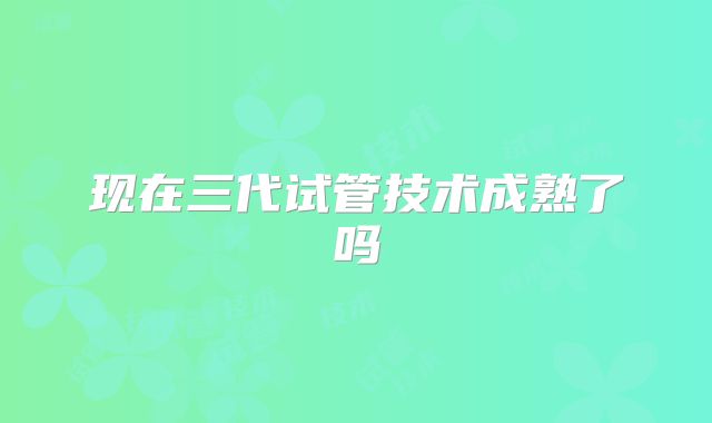 现在三代试管技术成熟了吗