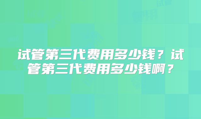 试管第三代费用多少钱？试管第三代费用多少钱啊？