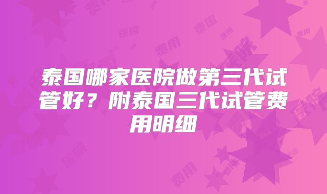 泰国哪家医院做第三代试管好？附泰国三代试管费用明细