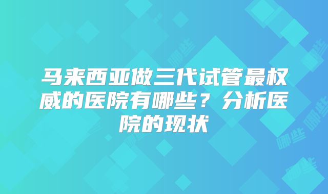 马来西亚做三代试管最权威的医院有哪些?分析医院的现状