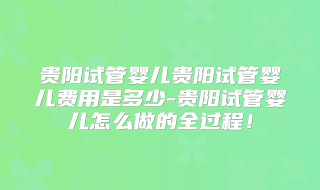 贵阳试管婴儿贵阳试管婴儿费用是多少-贵阳试管婴儿怎么做的全过程！