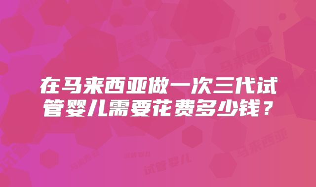在马来西亚做一次三代试管婴儿需要花费多少钱？