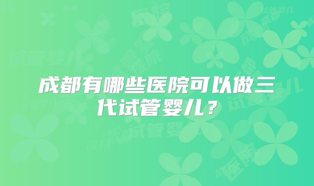 成都有哪些医院可以做三代试管婴儿？