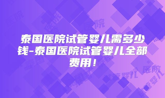 泰国医院试管婴儿需多少钱-泰国医院试管婴儿全部费用!