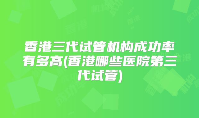 香港三代试管机构成功率有多高(香港哪些医院第三代试管)