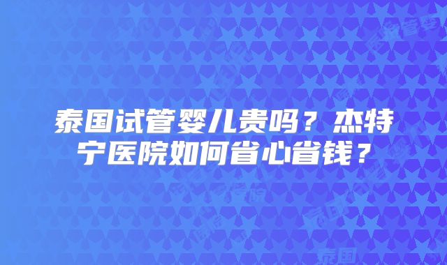 泰国试管婴儿贵吗？杰特宁医院如何省心省钱？
