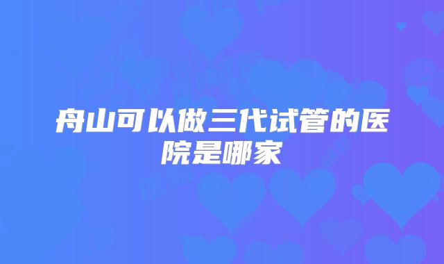 舟山可以做三代试管的医院是哪家