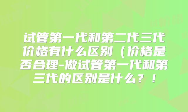 试管第一代和第二代三代价格有什么区别（价格是否合理-做试管第一代和第三代的区别是什么？！