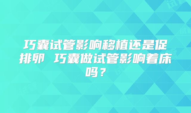 巧囊试管影响移植还是促排卵 巧囊做试管影响着床吗？