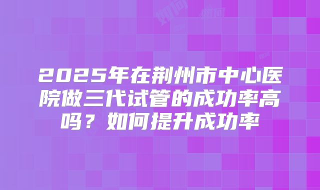 2025年在荆州市中心医院做三代试管的成功率高吗？如何提升成功率