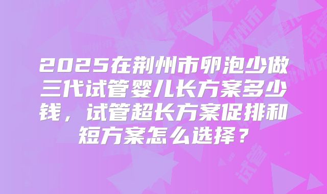 2025在荆州市卵泡少做三代试管婴儿长方案多少钱，试管超长方案促排和短方案怎么选择？