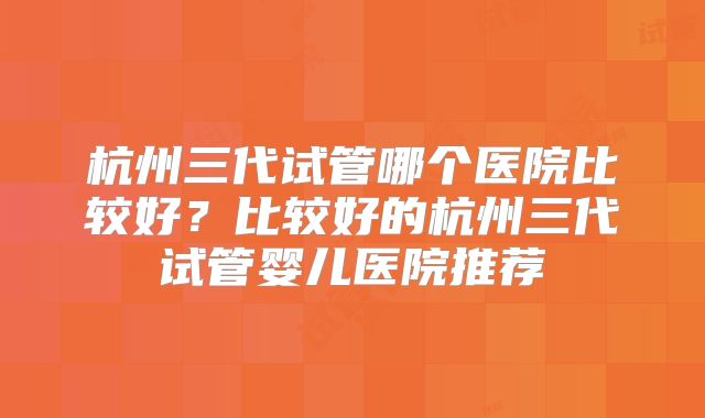 杭州三代试管哪个医院比较好？比较好的杭州三代试管婴儿医院推荐