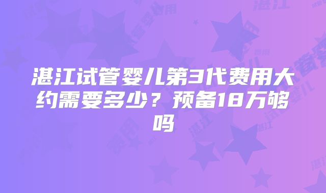 湛江试管婴儿第3代费用大约需要多少?预备18万够吗