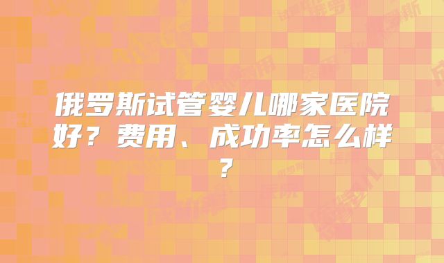 俄罗斯试管婴儿哪家医院好？费用、成功率怎么样？