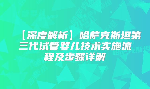 【深度解析】哈萨克斯坦第三代试管婴儿技术实施流程及步骤详解