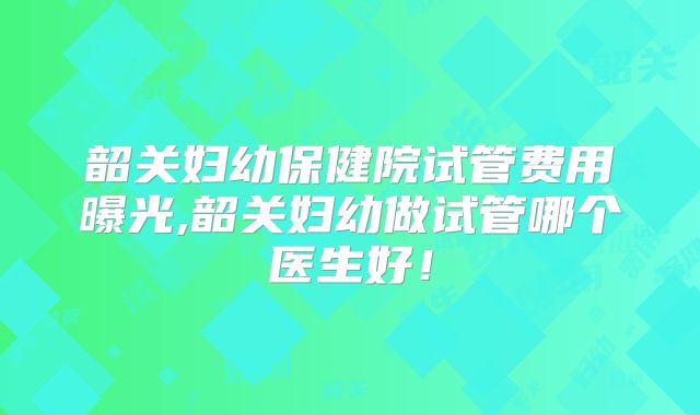 韶关妇幼保健院试管费用曝光,韶关妇幼做试管哪个医生好！