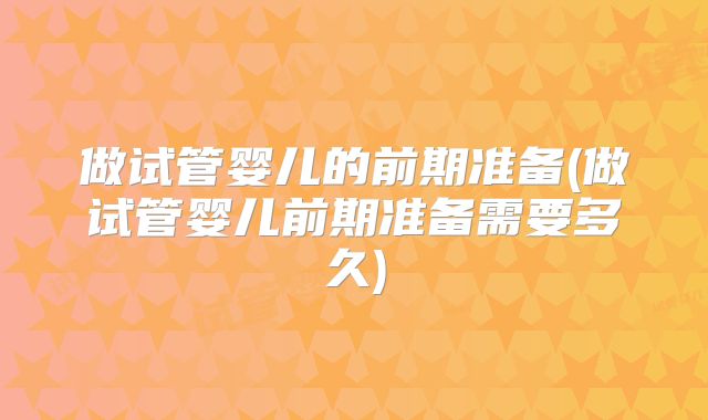 做试管婴儿的前期准备(做试管婴儿前期准备需要多久)