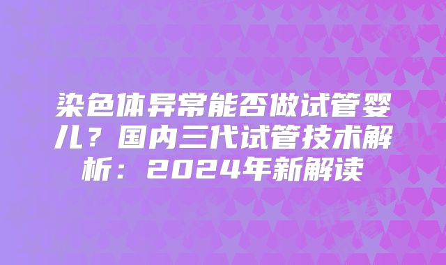 染色体异常能否做试管婴儿？国内三代试管技术解析：2024年新解读
