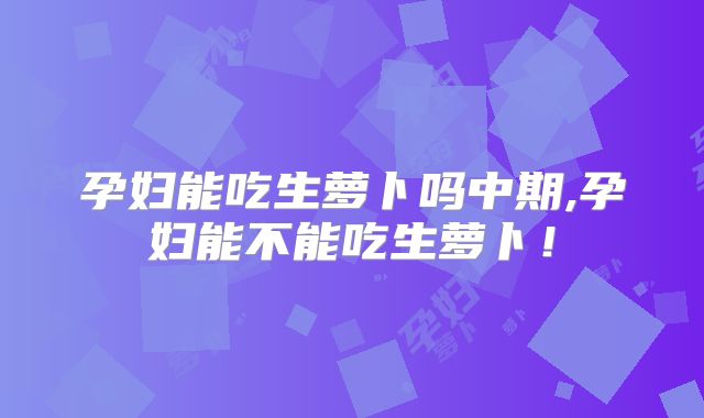孕妇能吃生萝卜吗中期,孕妇能不能吃生萝卜！
