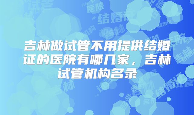 吉林做试管不用提供结婚证的医院有哪几家，吉林试管机构名录