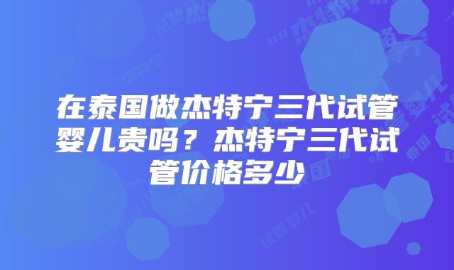 在泰国做杰特宁三代试管婴儿贵吗?杰特宁三代试管价格多少