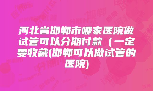 河北省邯郸市哪家医院做试管可以分期付款（一定要收藏(邯郸可以做试管的医院)