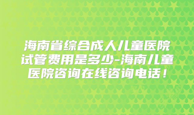 海南省综合成人儿童医院试管费用是多少-海南儿童医院咨询在线咨询电话!