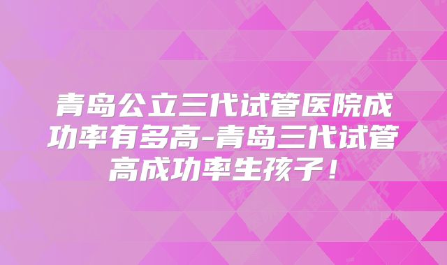 青岛公立三代试管医院成功率有多高-青岛三代试管高成功率生孩子！