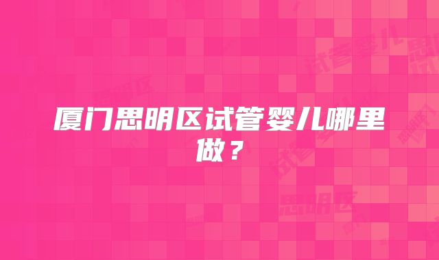 厦门思明区试管婴儿哪里做？
