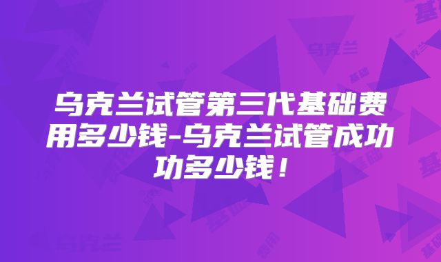 乌克兰试管第三代基础费用多少钱-乌克兰试管成功功多少钱！