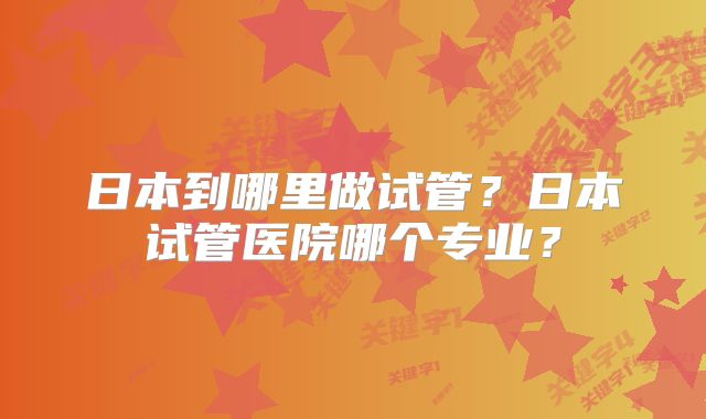 日本到哪里做试管？日本试管医院哪个专业？