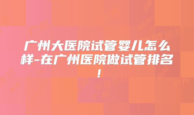 广州大医院试管婴儿怎么样-在广州医院做试管排名！
