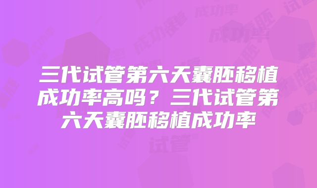 三代试管第六天囊胚移植成功率高吗?三代试管第六天囊胚移植成功率
