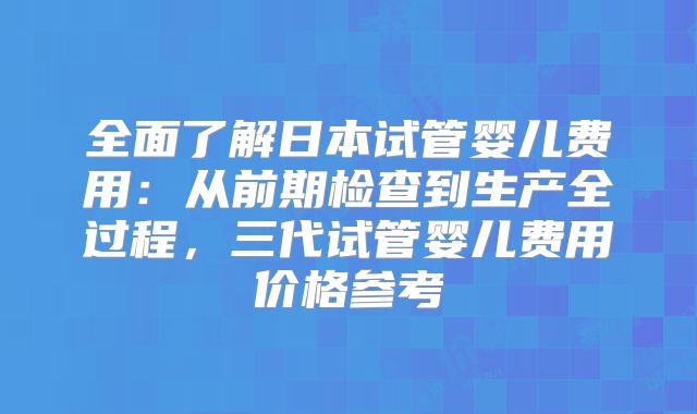 全面了解日本试管婴儿费用:从前期检查到生产全过程,三代试管婴儿费用价格参考