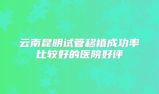 云南昆明试管移植成功率比较好的医院好评