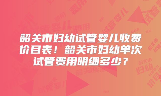 韶关市妇幼试管婴儿收费价目表！韶关市妇幼单次试管费用明细多少？