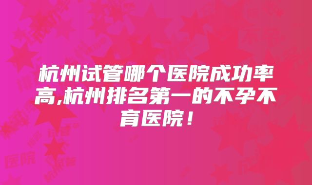 杭州试管哪个医院成功率高,杭州排名第一的不孕不育医院!