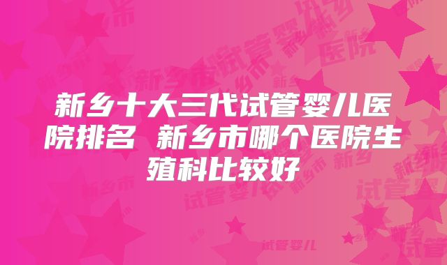 新乡十大三代试管婴儿医院排名 新乡市哪个医院生殖科比较好