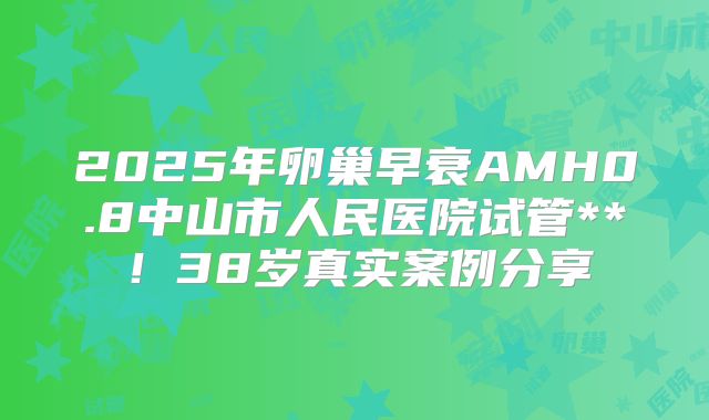 2025年卵巢早衰AMH0.8中山市人民医院试管**！38岁真实案例分享