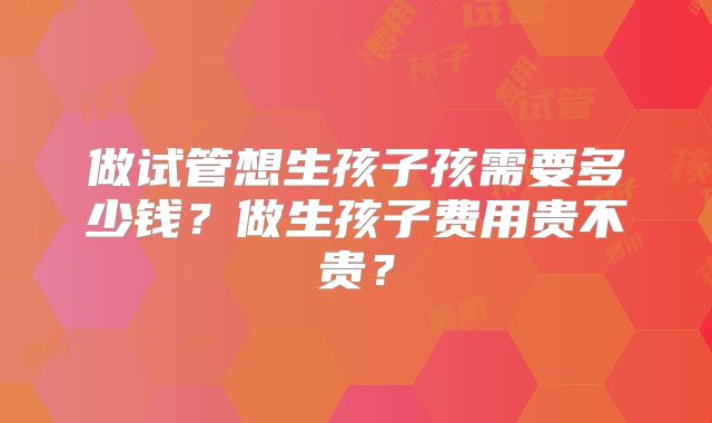 做试管想生孩子孩需要多少钱？做生孩子费用贵不贵？