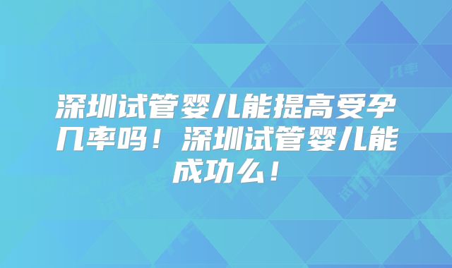 深圳试管婴儿能提高受孕几率吗!深圳试管婴儿能成功么!